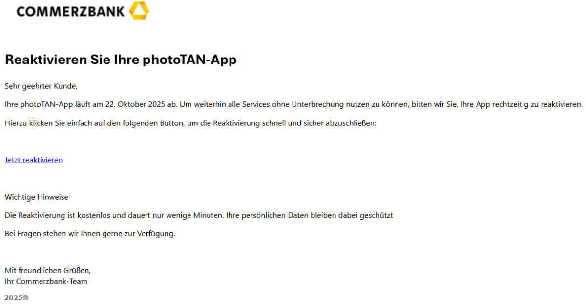 Reaktivieren Sie Ihre photoTAN-App Sehr geehrter Kunde, Ihre photoTAN-App läuft am 22. Oktober 2025 ab. Um weiterhin alle Services ohne Unterbrechung nutzen zu können, bitten wir Sie, Ihre App rechtzeitig zu reaktivieren. Hierzu klicken Sie einfach auf den folgenden Button, um die Reaktivierung schnell und sicher abzuschließen:   Jetzt reaktivieren   Wichtige Hinweise Die Reaktivierung ist kostenlos und dauert nur wenige Minuten. Ihre persönlichen Daten bleiben dabei geschützt Bei Fragen stehen wir Ihnen gerne zur Verfügung.   Mit freundlichen Grüßen, Ihr Commerzbank-Team