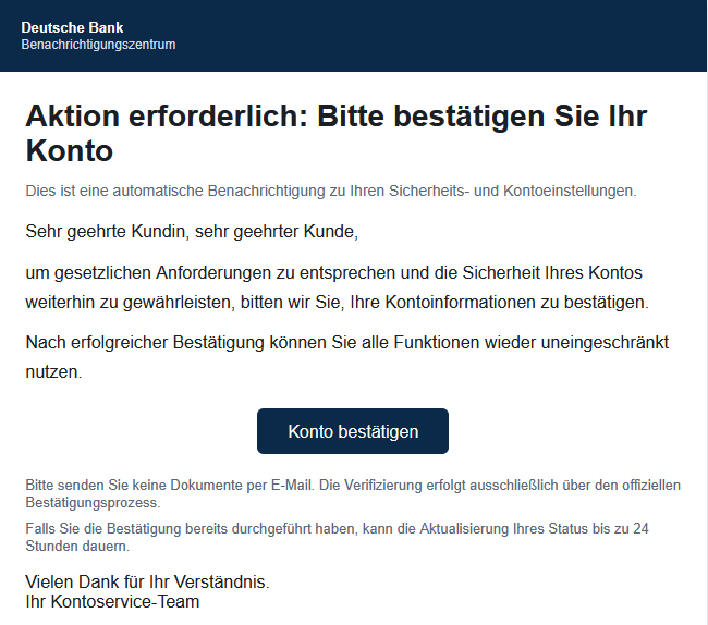  Aktion erforderlich: Bitte bestätigen Sie Ihr Konto Dies ist eine automatische Benachrichtigung zu Ihren Sicherheits- und Kontoeinstellungen. Sehr geehrte Kundin, sehr geehrter Kunde, um gesetzlichen Anforderungen zu entsprechen und die Sicherheit Ihres Kontos weiterhin zu gewährleisten, bitten wir Sie, Ihre Kontoinformationen zu bestätigen. Nach erfolgreicher Bestätigung können Sie alle Funktionen wieder uneingeschränkt nutzen. Konto bestätigen Bitte senden Sie keine Dokumente per E-Mail. Die Verifizierung erfolgt ausschließlich über den offiziellen Bestätigungsprozess. Falls Sie die Bestätigung bereits durchgeführt haben, kann die Aktualisierung Ihres Status bis zu 24 Stunden dauern. Vielen Dank für Ihr Verständnis. Ihr Kontoservice-Team 