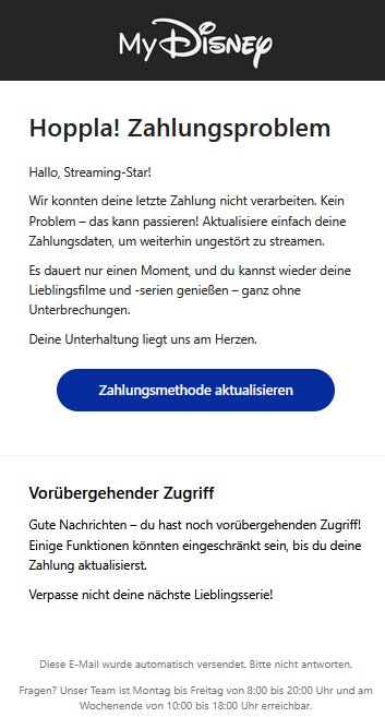 Hoppla! Zahlungsproblem Hallo, Streaming-Star! Wir konnten deine letzte Zahlung nicht verarbeiten. Kein Problem – das kann passieren! Aktualisiere einfach deine Zahlungsdaten, um weiterhin ungestört zu streamen. Es dauert nur einen Moment, und du kannst wieder deine Lieblingsfilme und -serien genießen – ganz ohne Unterbrechungen. Deine Unterhaltung liegt uns am Herzen. Zahlungsmethode aktualisieren   Vorübergehender Zugriff Gute Nachrichten – du hast noch vorübergehenden Zugriff! Einige Funktionen könnten eingeschränkt sein, bis du deine Zahlung aktualisierst. Verpasse nicht deine nächste Lieblingsserie! Diese E-Mail wurde automatisch versendet. Bitte nicht antworten.