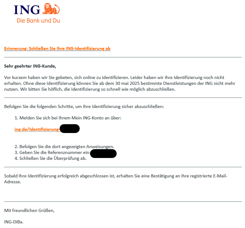 Erinnerung: Schließen Sie Ihre ING-Identifizierung ab ________________________________________ Sehr geehrter ING-Kunde, Vor kurzem haben wir Sie gebeten, sich online zu identifizieren. Leider haben wir Ihre Identifizierung noch nicht erhalten. Ohne diese Identifizierung können Sie ab dem 30 mai 2025 bestimmte Dienstleistungen der ING nicht mehr nutzen. Wir bitten Sie höflich, die Identifizierung so schnell wie möglich abzuschließen. ________________________________________ Befolgen Sie die folgenden Schritte, um Ihre Identifizierung sicher abzuschließen: 1. Melden Sie sich bei Ihrem Mein ING-Konto an über: іng.dе/Іdеntіfіzіегung-  2. Befolgen Sie die dort angezeigten Anweisungen. 3. Geben Sie die Referenznummer ein:  4. Schließen Sie die Überprüfung ab. ________________________________________ Sobald Ihre Identifizierung erfolgreich abgeschlossen ist, erhalten Sie eine Bestätigung an Ihre registrierte E-Mail-Adresse.   ________________________________________ Mit freundlichen Grüßen, ІNG-DіВа. 