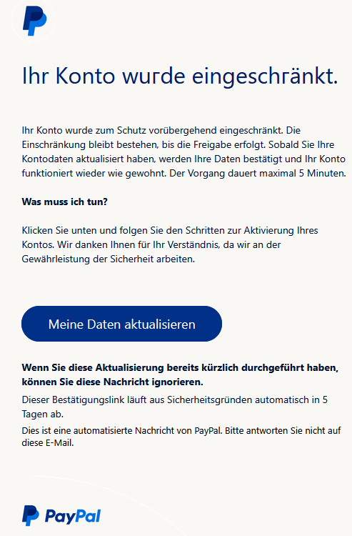 Іhr Kоntо wuгde eingeschгänkt.   Ihr Konto wurde zum Schutz vorübergehend eingeschränkt. Die Einschränkung bleibt bestehen, bis die Freigabe erfolgt. Sobald Sie Ihre Kontodaten aktualisiert haben, werden Ihre Daten bestätigt und Ihr Konto funktioniert wieder wie gewohnt. Der Vorgang dauert maximal 5 Minuten.  Was muss ich tun?  Klicken Sie unten und folgen Sie den Schritten zur Aktivierung Ihres Kontos. Wir danken Ihnen für Ihr Verständnis, da wir an der Gewährleistung der Sicherheit arbeiten.      Meine Daten aktualisieren    Wenn Sie diese Aktualisierung bereits kürzlich durchgeführt haben, können Sie diese Nachricht ignorieren. Dieser Bestätigungslink läuft aus Sicherheitsgründen automatisch in 5 Tagen ab. Dies ist eine automatisierte Nachricht von PayPal. Bitte antworten Sie nicht auf diese E-Mail.