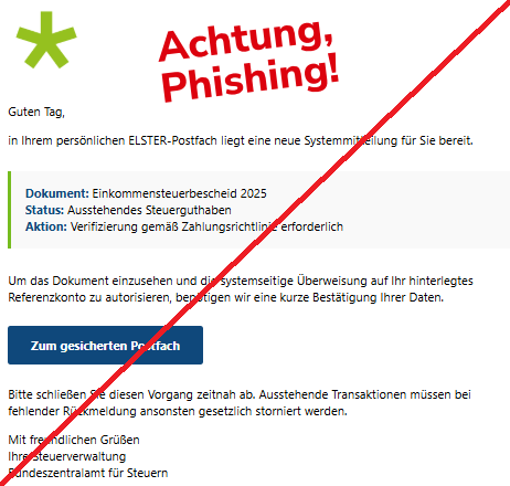 Screenshot einer Mail mit dem Logo von "ELSTER" und dem Text: "logo Guten Tag, in Ihrem persönlichen ELSTER-Postfach liegt eine neue Systemmitteilung für Sie bereit. Dokument: Einkommensteuerbescheid 2025 Status: Ausstehendes Steuerguthaben Aktion: Verifizierung gemäß Zahlungsrichtlinie erforderlich Um das Dokument einzusehen und die systemseitige Überweisung auf Ihr hinterlegtes Referenzkonto zu autorisieren, benötigen wir eine kurze Bestätigung Ihrer Daten. Zum gesicherten Postfach Bitte schließen Sie diesen Vorgang zeitnah ab. Ausstehende Transaktionen müssen bei fehlender Rückmeldung ansonsten gesetzlich storniert werden. Mit freundlichen Grüßen Ihre Steuerverwaltung Bundeszentralamt für Steuern".
