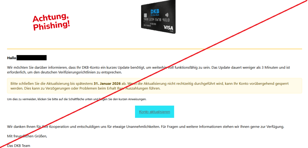 Wir möchten Sie darüber informieren, dass Ihr DKB-Konto ein kurzes Update benötigt, um weiterhin voll funktionsfähig zu sein. Das Update dauert weniger als 3 Minuten und ist erforderlich, um den deutschen Verifizierungsrichtlinien zu entsprechen. Bitte schließen Sie die Aktualisierung bis spätestens 31. Januar 2026 ab. Wenn die Aktualisierung nicht rechtzeitig durchgeführt wird, kann Ihr Konto vorübergehend gesperrt werden. Dies kann zu Verzögerungen oder Problemen beim Erhalt Ihrer Auszahlungen führen.  Um dies zu vermeiden, klicken Sie bitte auf die Schaltfläche unten und folgen Sie den kurzen Anweisungen. Konto aktualisieren Wir danken Ihnen für Ihre Kooperation und entschuldigen uns für etwaige Unannehmlichkeiten. Für Fragen und weitere Informationen stehen wir Ihnen gerne zur Verfügung.  Mit freundlichen Grüßen,  Das DKB Team