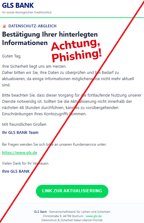 Screenshot einer Mail mit dem Logo der "GLS Bak" und dem Text:" GLS BANK Ihr sozial-ökologisches Kreditinstitut 🔐 Datenschutz-Abgleich Bestätigung Ihrer hinterlegten Informationen Guten Tag,  Ihre Sicherheit liegt uns am Herzen. Daher bitten wir Sie, Ihre Daten zu überprüfen und bei Bedarf zu aktualisieren, da einige Informationen möglicherweise nicht mehr aktuell sind.  Bitte beachten Sie, dass dieser Vorgang für die fortlaufende Nutzung unserer Dienste notwendig ist. Sollten Sie die Aktualisierung nicht innerhalb der nächsten 48 Stunden durchführen, kann es zu vorübergehenden Einschränkungen Ihres Kontozugriffs kommen.  Mit freundlichen Grüßen  Ihr GLS BANK Team  Bei Fragen wenden Sie sich bitte an unseren Kundenservice unter:  https://www.gls.de  Vielen Dank für Ihr Vertrauen.  Ihre GLS BANK  LINK ZUR AKTUALISIERUNG GLS Bank · Gemeinschaftsbank für Leihen und Schenken Christstraße 9, 44789 Bochum · www.gls.de Datenschutz & Sicherheit haben oberste Priorität."