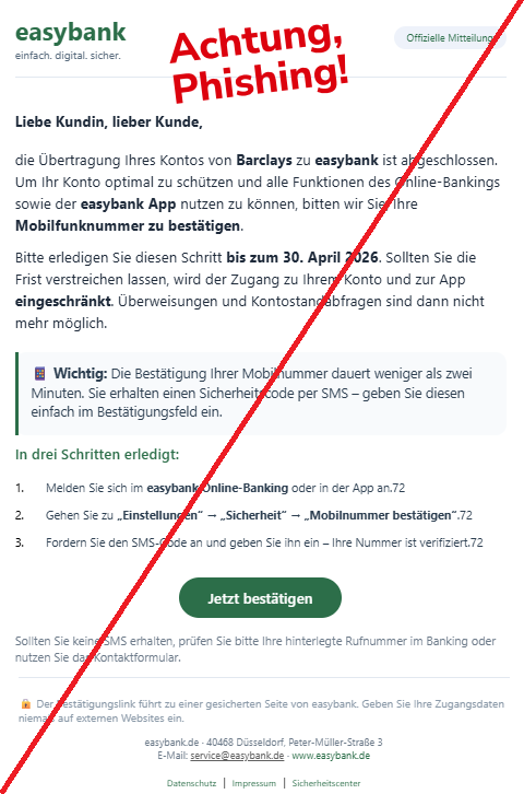 Screenshot einer Mail mit dem Logo der "easybank" und dem Text: " easybank einfach. digital. sicher. Offizielle Mitteilung Liebe Kundin, lieber Kunde, die Übertragung Ihres Kontos von Barclays zu easybank ist abgeschlossen. Um Ihr Konto optimal zu schützen und alle Funktionen des Online-Bankings sowie der easybank App nutzen zu können, bitten wir Sie, Ihre Mobilfunknummer zu bestätigen. Bitte erledigen Sie diesen Schritt bis zum 30. April 2026. Sollten Sie die Frist verstreichen lassen, wird der Zugang zu Ihrem Konto und zur App eingeschränkt. Überweisungen und Kontostandabfragen sind dann nicht mehr möglich. 📱 Wichtig: Die Bestätigung Ihrer Mobilnummer dauert weniger als zwei Minuten. Sie erhalten einen Sicherheitscode per SMS – geben Sie diesen einfach im Bestätigungsfeld ein. In drei Schritten erledigt: 1. Melden Sie sich im easybank Online-Banking oder in der App an.72 2. Gehen Sie zu „Einstellungen“ → „Sicherheit“ → „Mobilnummer bestätigen“.72 3. Fordern Sie den SMS-Code an und geben Sie ihn ein – Ihre Nummer ist verifiziert.72 Jetzt bestätigen Sollten Sie keine SMS erhalten, prüfen Sie bitte Ihre hinterlegte Rufnummer im Banking oder nutzen Sie das Kontaktformular. 🔒 Der Bestätigungslink führt zu einer gesicherten Seite von easybank. Geben Sie Ihre Zugangsdaten niemals auf externen Websites ein. easybank.de · 40468 Düsseldorf, Peter-Müller-Straße 3 E‑Mail: service@easybank.de · www.easybank.de Datenschutz | Impressum | Sicherheitscenter".