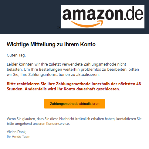 Screenshot einer E-Mail mit Logo von Amazon und Text: "Wichtige Mitteilung zu Ihrem Konto Guten Tag,  Leider konnten wir Ihre zuletzt verwendete Zahlungsmethode nicht belasten. Um Ihre Bestellungen weiterhin problemlos zu bearbeiten, bitten wir Sie, Ihre Zahlungsinformationen zu aktualisieren.  Bitte reaktivieren Sie Ihre Zahlungsmethode innerhalb der nächsten 48 Stunden. Andernfalls wird Ihr Konto dauerhaft geschlossen.  Zahlungsmethode aktualisieren Wenn Sie glauben, dass Sie diese Nachricht irrtümlich erhalten haben, kontaktieren Sie bitte umgehend unseren Kundenservice.  Vielen Dank, Ihr Amde Team"