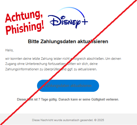Screenshot einer E-Mail mit Logo von Disney+ und Text: "Logo Bitte Zahlungsdaten aktualisieren Hallo,  wir konnten deine letzte Zahlung leider nicht erfolgreich abschließen. Um deinen Zugang ohne Unterbrechung fortzusetzen, bitten wir dich, deine Zahlungsinformationen zu überprüfen und ggf. zu aktualisieren.  Zahlungsdaten aktualisieren Dieser Link ist 7 Tage gültig. Danach kann er seine Gültigkeit verlieren. Diese Nachricht wurde automatisch gesendet. © 2025"